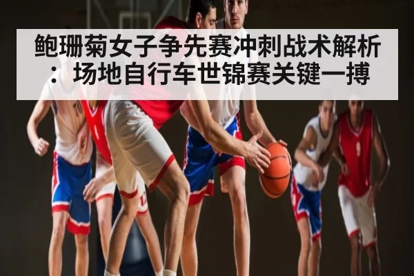 鲍珊菊女子争先赛冲刺战术解析：场地自行车世锦赛关键一搏