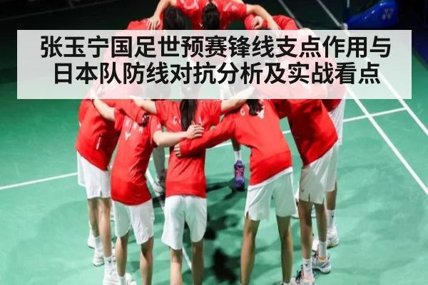 张玉宁国足世预赛锋线支点作用与日本队防线对抗分析及实战看点